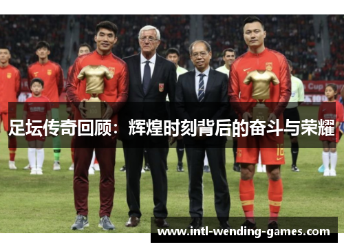 足坛传奇回顾：辉煌时刻背后的奋斗与荣耀