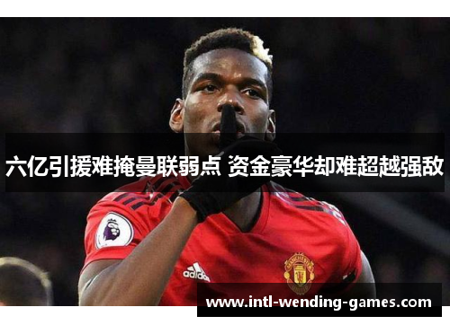 六亿引援难掩曼联弱点 资金豪华却难超越强敌