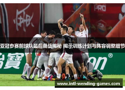 亚冠参赛前球队最后备战揭秘 揭示训练计划与阵容调整细节