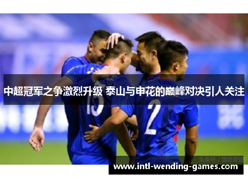 中超冠军之争激烈升级 泰山与申花的巅峰对决引人关注