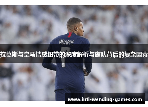 拉莫斯与皇马情感纽带的深度解析与离队背后的复杂因素