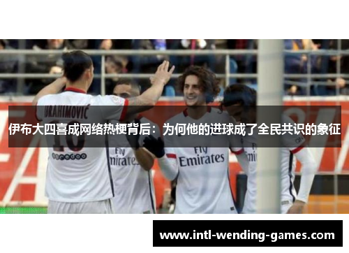 伊布大四喜成网络热梗背后：为何他的进球成了全民共识的象征
