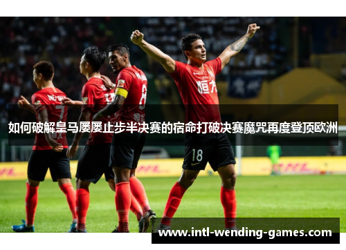 如何破解皇马屡屡止步半决赛的宿命打破决赛魔咒再度登顶欧洲