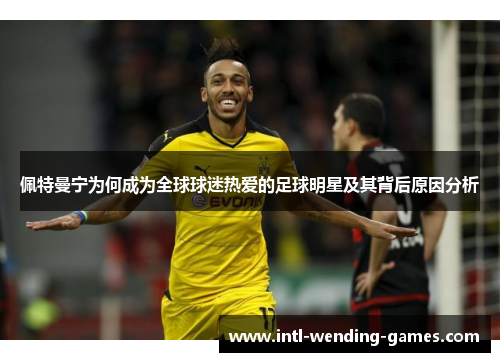 佩特曼宁为何成为全球球迷热爱的足球明星及其背后原因分析