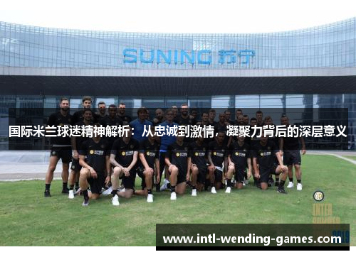 国际米兰球迷精神解析：从忠诚到激情，凝聚力背后的深层意义