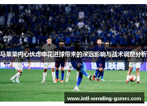 马莱莱内心忧虑申花进球带来的深远影响与战术调整分析