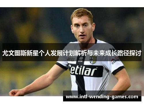 尤文图斯新星个人发展计划解析与未来成长路径探讨