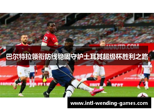 巴尔特拉领衔防线稳固守护土耳其超级杯胜利之路