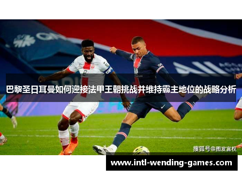巴黎圣日耳曼如何迎接法甲王朝挑战并维持霸主地位的战略分析