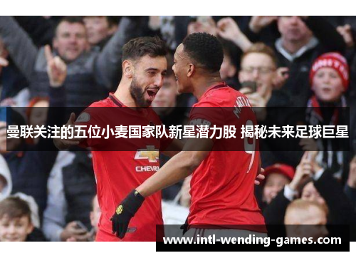 曼联关注的五位小麦国家队新星潜力股 揭秘未来足球巨星