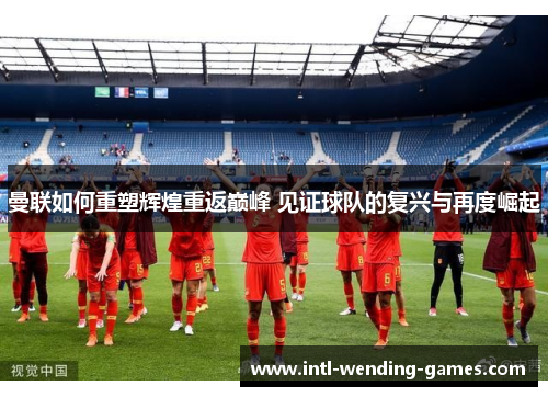 曼联如何重塑辉煌重返巅峰 见证球队的复兴与再度崛起