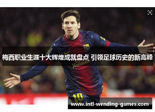 梅西职业生涯十大辉煌成就盘点 引领足球历史的新高峰