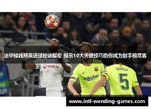 法甲锋线精英进球秘诀解密 揭示10大关键技巧助你成为射手榜常客