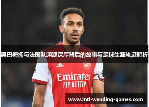 奥巴梅扬与法国队渊源深厚背后的故事与足球生涯轨迹解析