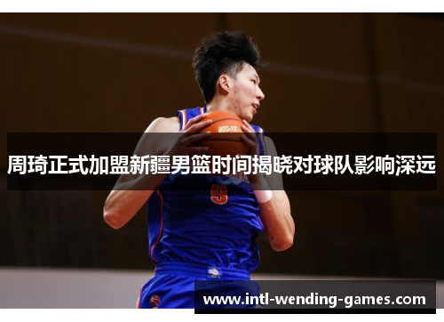 周琦正式加盟新疆男篮时间揭晓对球队影响深远