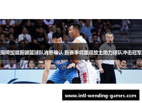 周琦加盟新疆篮球队消息确认 新赛季将重返故土助力球队冲击冠军