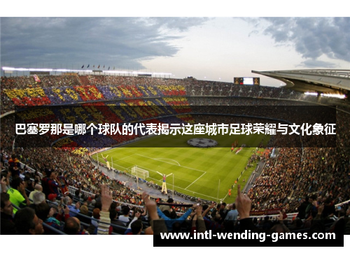 巴塞罗那是哪个球队的代表揭示这座城市足球荣耀与文化象征