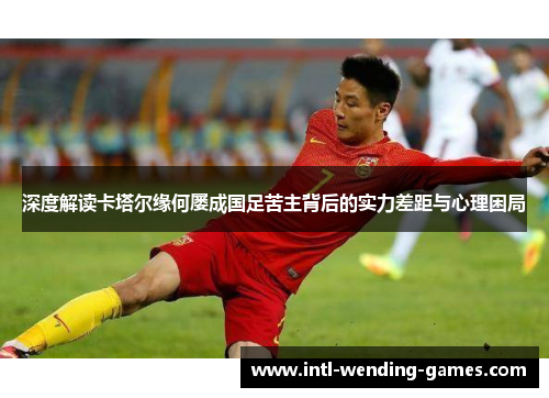 深度解读卡塔尔缘何屡成国足苦主背后的实力差距与心理困局
