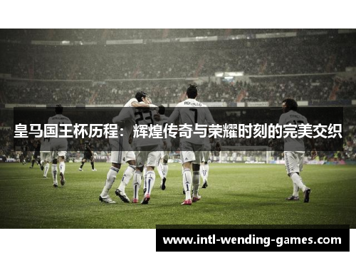 皇马国王杯历程：辉煌传奇与荣耀时刻的完美交织