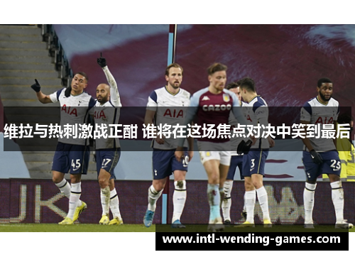 维拉与热刺激战正酣 谁将在这场焦点对决中笑到最后