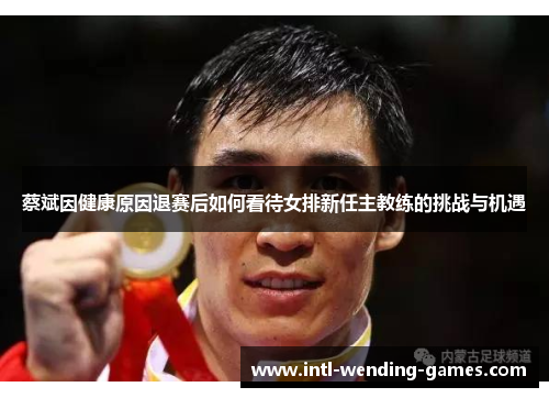 蔡斌因健康原因退赛后如何看待女排新任主教练的挑战与机遇