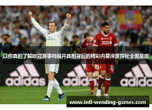 以你真的了解欧冠赛事吗揭开真相背后的精彩内幕深度探秘全面呈现