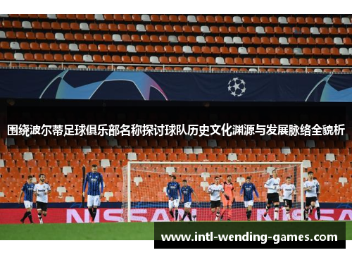 围绕波尔蒂足球俱乐部名称探讨球队历史文化渊源与发展脉络全貌析