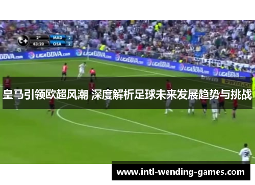 皇马引领欧超风潮 深度解析足球未来发展趋势与挑战 皇马引领欧超风潮 深度解析足球未来发展趋势与挑战