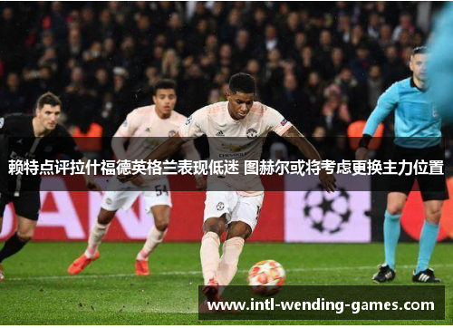 赖特点评拉什福德英格兰表现低迷 图赫尔或将考虑更换主力位置 赖特点评拉什福德英格兰表现低迷 图赫尔或将考虑更换主力位置