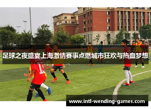 足球之夜盛宴上海激情赛事点燃城市狂欢与热血梦想 足球之夜盛宴上海激情赛事点燃城市狂欢与热血梦想
