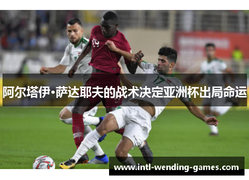 阿尔塔伊·萨达耶夫的战术决定亚洲杯出局命运