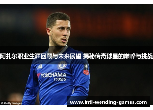 阿扎尔职业生涯回顾与未来展望 揭秘传奇球星的巅峰与挑战