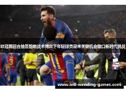 欧冠两回合抽签前瞻战术博弈下年轻球员迎来关键机会窗口新时代挑战