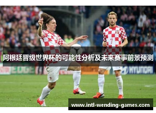 阿根廷晋级世界杯的可能性分析及未来赛事前景预测 阿根廷晋级世界杯的可能性分析及未来赛事前景预测