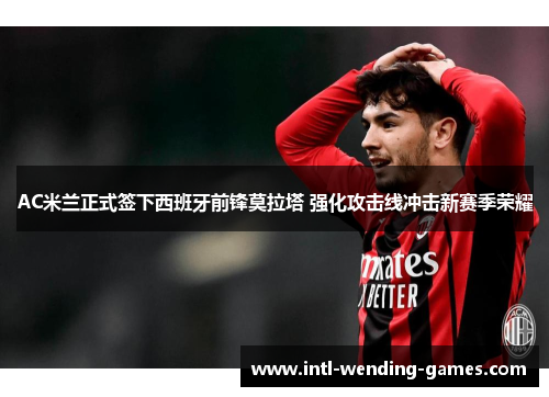 AC米兰正式签下西班牙前锋莫拉塔 强化攻击线冲击新赛季荣耀