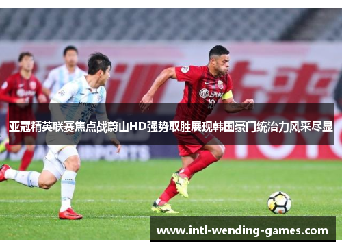 亚冠精英联赛焦点战蔚山HD强势取胜展现韩国豪门统治力风采尽显